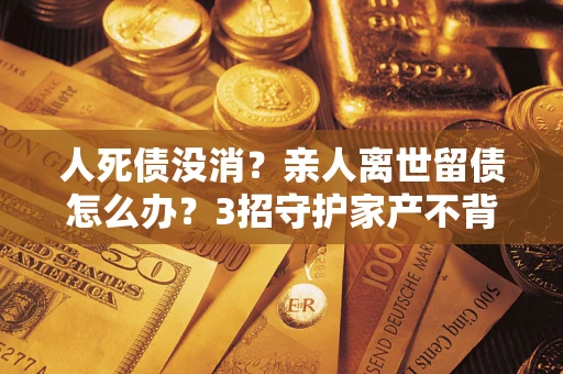 北京人死债没消？亲人离世留债怎么办？3招守护家产不背锅