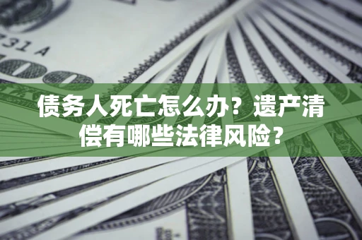 北京债务人死亡怎么办？遗产清偿有哪些法律风险？