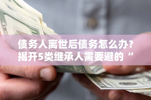 北京债务人离世后债务怎么办？揭开5类继承人需要避的“坑”