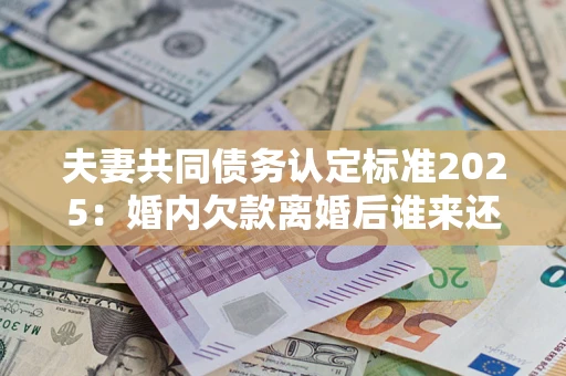 北京夫妻共同债务认定标准2025：婚内欠款离婚后谁来还？