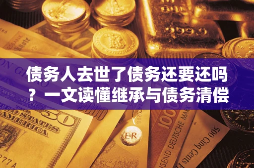 北京债务人去世了债务还要还吗？一文读懂继承与债务清偿