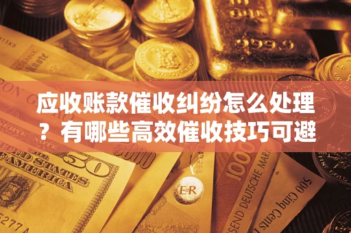 北京应收账款催收纠纷怎么处理？有哪些高效催收技巧可避免坏账？